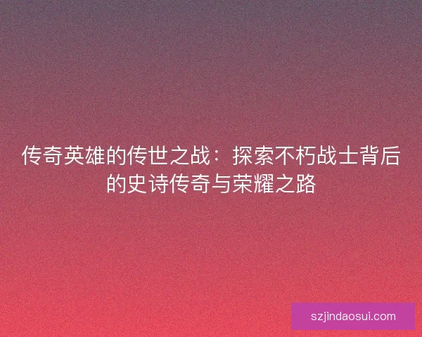 传奇英雄的传世之战：探索不朽战士背后的史诗传奇与荣耀之路