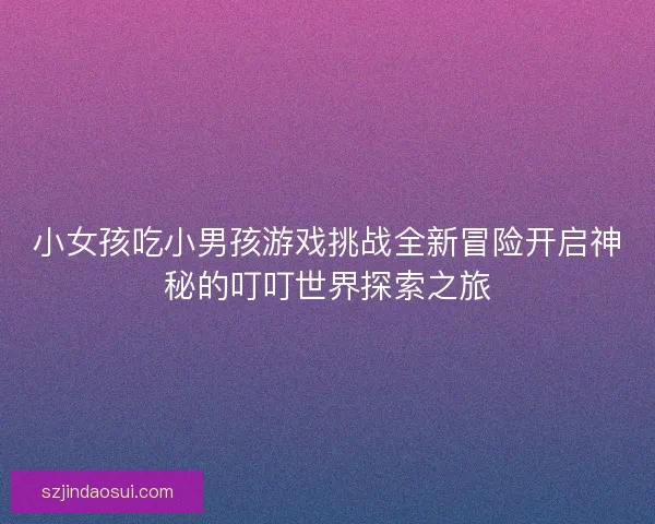 小女孩吃小男孩游戏挑战全新冒险开启神秘的叮叮世界探索之旅 小女孩吃小男孩游戏挑战全新冒险开启神秘的叮叮世界探索之旅