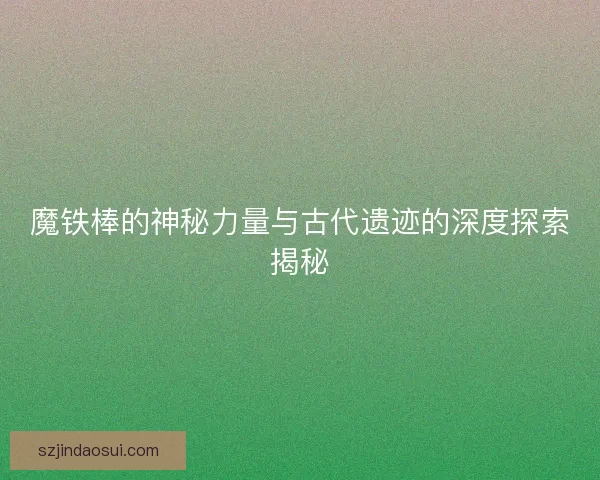 魔铁棒的神秘力量与古代遗迹的深度探索揭秘