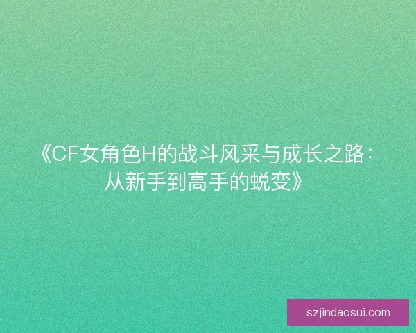《CF女角色H的战斗风采与成长之路：从新手到高手的蜕变》