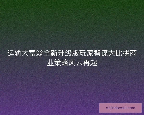 运输大富翁全新升级版玩家智谋大比拼商业策略风云再起