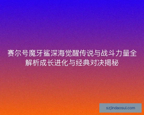 赛尔号魔牙鲨深海觉醒传说与战斗力量全解析成长进化与经典对决揭秘