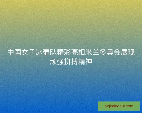 中国女子冰壶队精彩亮相米兰冬奥会展现顽强拼搏精神