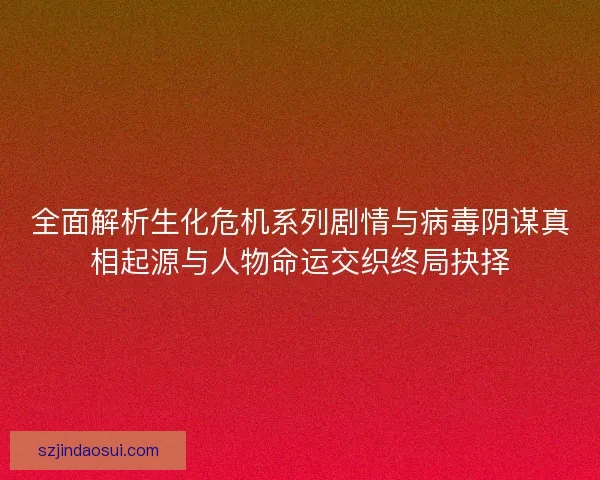 全面解析生化危机系列剧情与病毒阴谋真相起源与人物命运交织终局抉择