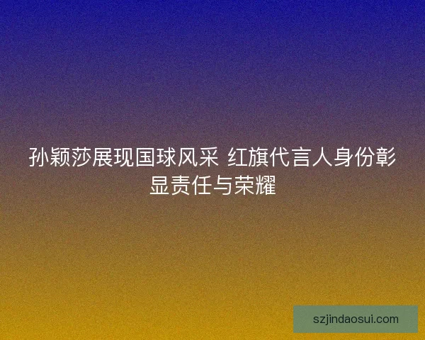 孙颖莎展现国球风采 红旗代言人身份彰显责任与荣耀