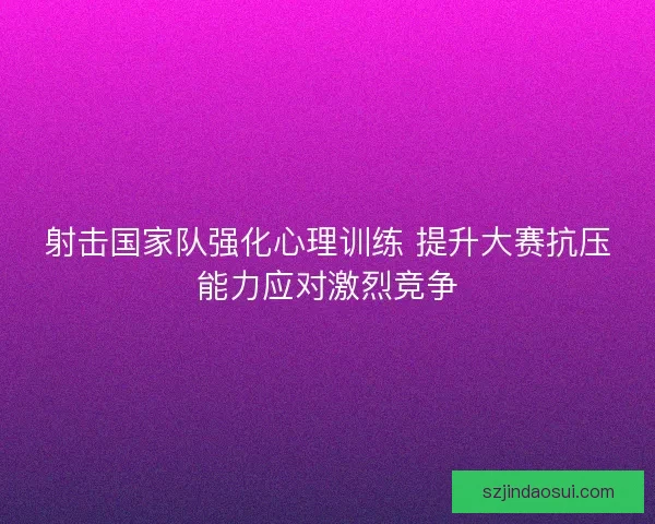 射击国家队强化心理训练 提升大赛抗压能力应对激烈竞争 射击国家队强化心理训练 提升大赛抗压能力应对激烈竞争