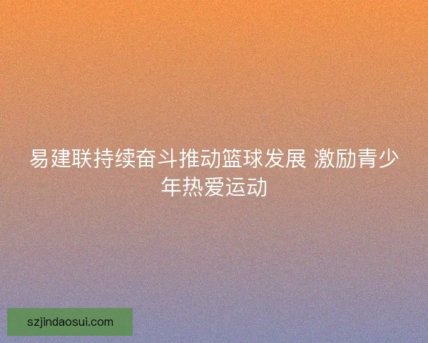易建联持续奋斗推动篮球发展 激励青少年热爱运动