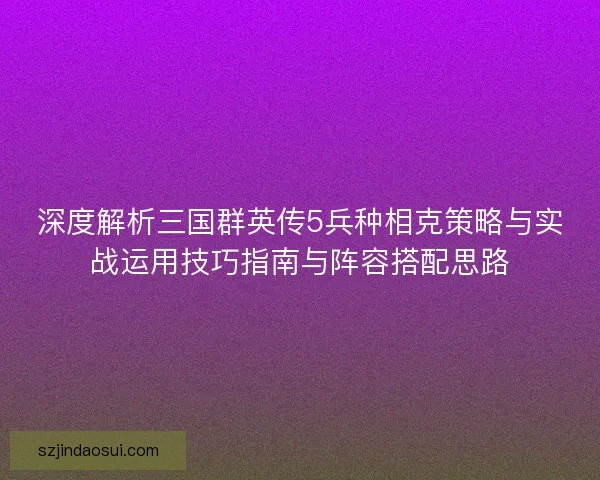 深度解析三国群英传5兵种相克策略与实战运用技巧指南与阵容搭配思路 深度解析三国群英传5兵种相克策略与实战运用技巧指南与阵容搭配思路