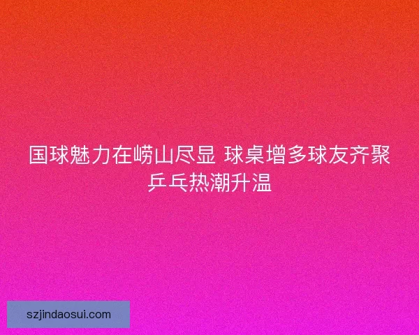 国球魅力在崂山尽显 球桌增多球友齐聚乒乓热潮升温