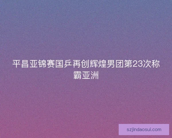 平昌亚锦赛国乒再创辉煌男团第23次称霸亚洲 平昌亚锦赛国乒再创辉煌男团第23次称霸亚洲