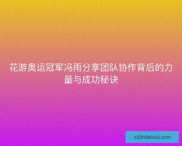 花游奥运冠军冯雨分享团队协作背后的力量与成功秘诀 花游奥运冠军冯雨分享团队协作背后的力量与成功秘诀