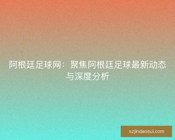 阿根廷足球网:聚焦阿根廷足球最新动态与深度分析 阿根廷足球网:聚焦阿根廷足球最新动态与深度分析