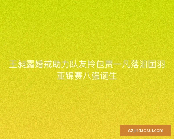 王昶露婚戒助力队友拎包贾一凡落泪国羽亚锦赛八强诞生
