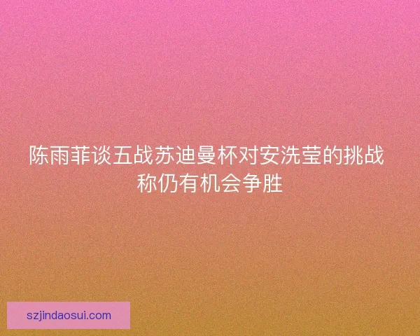 陈雨菲谈五战苏迪曼杯对安洗莹的挑战 称仍有机会争胜