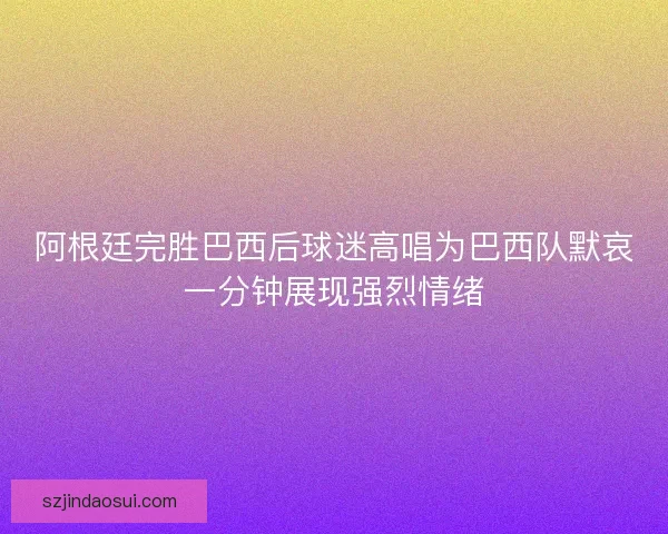 阿根廷完胜巴西后球迷高唱为巴西队默哀一分钟展现强烈情绪